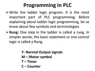 Programming in PLC
Write the ladder logic program. It is the most
important part of PLC programming. Before
explaining about ladder logic programming, let us
know about few symbols and terminologies
Rung: One step in the ladder is called a rung. In
simpler words, the basic statement or one control
logic is called a Rung.
Y- Normal Output signals
M – Motor symbol
T – Timer
C – Counter
 