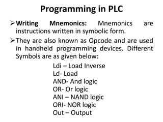 Programming in PLC
Writing Mnemonics: Mnemonics are
instructions written in symbolic form.
They are also known as Opcode and are used
in handheld programming devices. Different
Symbols are as given below:
Ldi – Load Inverse
Ld- Load
AND- And logic
OR- Or logic
ANI – NAND logic
ORI- NOR logic
Out – Output
 