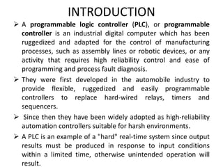 INTRODUCTION
 A programmable logic controller (PLC), or programmable
controller is an industrial digital computer which has been
ruggedized and adapted for the control of manufacturing
processes, such as assembly lines or robotic devices, or any
activity that requires high reliability control and ease of
programming and process fault diagnosis.
 They were first developed in the automobile industry to
provide flexible, ruggedized and easily programmable
controllers to replace hard-wired relays, timers and
sequencers.
 Since then they have been widely adopted as high-reliability
automation controllers suitable for harsh environments.
 A PLC is an example of a "hard" real-time system since output
results must be produced in response to input conditions
within a limited time, otherwise unintended operation will
result.
 