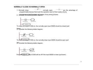 NORMALLY CLOSE VS NORMALLY OPEN
1. Normally close, normally open, are the advantage of
programmable devices that invert the operation each of them easily only by
programming task that does not involve of any wiring process.
2. Consider the following ladder diagram,
To make the output 01000 on, the normally open input 00000 should be closed (pull
down)
3. Consider the following ladder diagram,
To make the output 01000 on, the normally close input 00000 should be open (pull
up)
4. Consider the following ladder diagram,
The 'normally on' output 01000 will be off if the input 00000 is close (pull down)
5
 