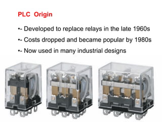 PLC Origin
•- Developed to replace relays in the late 1960s
•- Costs dropped and became popular by 1980s
•- Now used in many industrial designs
 
