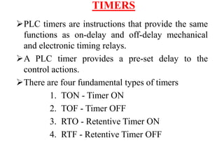 TIMERS
PLC timers are instructions that provide the same
functions as on-delay and off-delay mechanical
and electronic timing relays.
A PLC timer provides a pre-set delay to the
control actions.
There are four fundamental types of timers
1. TON - Timer ON
2. TOF - Timer OFF
3. RTO - Retentive Timer ON
4. RTF - Retentive Timer OFF
 
