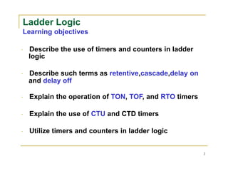 Ladder Logic
Learning objectives
Describe the use of timers and counters in ladder
logic
Describe such terms as retentive,cascade,delay on
and delay off
Explain the operation of TON, TOF, and RTO timers
Explain the use of CTU and CTD timers
Utilize timers and counters in ladder logic
2
 