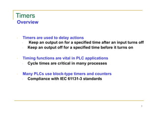Timers
Overview
Timers are used to delay actions
Keep an output on for a specified time after an input turns off
Keep an output off for a specified time before it turns on
Timing functions are vital in PLC applications
Cycle times are critical in many processes
Many PLCs use block-type timers and counters
Compliance with IEC 61131-3 standards
3
 