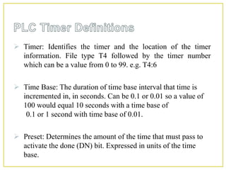  Timer: Identifies the timer and the location of the timer
information. File type T4 followed by the timer number
which can be a value from 0 to 99. e.g. T4:6
 Time Base: The duration of time base interval that time is
incremented in, in seconds. Can be 0.1 or 0.01 so a value of
100 would equal 10 seconds with a time base of
0.1 or 1 second with time base of 0.01.
 Preset: Determines the amount of the time that must pass to
activate the done (DN) bit. Expressed in units of the time
base.
 