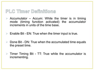  Accumulator – Accum: While the timer is in timing
mode (timing function activated) the accumulator
increments in units of the time base.
 Enable Bit - EN: True when the timer input is true.
 Done Bit - DN: True when the accumulated time equals
the preset time.
 Timer Timing Bit - TT: True while the accumulator is
incrementing.
 