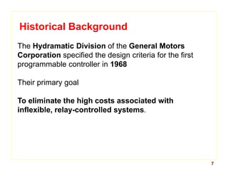 7
Historical Background
The Hydramatic Division of the General Motors
Corporation specified the design criteria for the first
programmable controller in 1968
Their primary goal
To eliminate the high costs associated with
inflexible, relay-controlled systems.
 