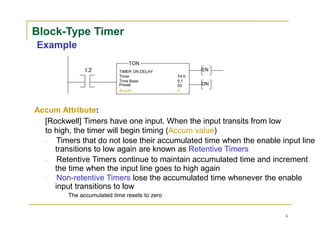 Block-Type Timer
Example
TON
I:2 TIMER ON DELAY EN
Timer T4:0
Time Base 0.1
Preset 50 DN
Accum 0
Accum Attribute:
[Rockwell] Timers have one input. When the input transits from low
to high, the timer will begin timing (Accum value)
Timers that do not lose their accumulated time when the enable input line
transitions to low again are known as Retentive Timers
Retentive Timers continue to maintain accumulated time and increment
the time when the input line goes to high again
Non-retentive Timers lose the accumulated time whenever the enable
input transitions to low
The accumulated time resets to zero
6
 