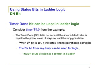 Using Status Bits in Ladder Logic
DN Bit
Timer Done bit can be used in ladder logic
Consider timer T4:0 from the example:
The Timer Done (DN) bit is not set until the accumulated value is
equal to the preset value. It stays set until the rung goes false
When DN bit is set, it indicates Timing operation is complete
The DN bit from any timer can be used for logic:
T4:0/DN could be used as a contact in a ladder
12
 
