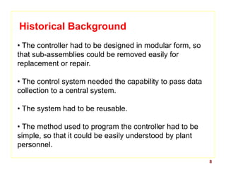8
Historical Background
• The controller had to be designed in modular form, so
that sub-assemblies could be removed easily for
replacement or repair.
• The control system needed the capability to pass data
collection to a central system.
• The system had to be reusable.
• The method used to program the controller had to be
simple, so that it could be easily understood by plant
personnel.
 