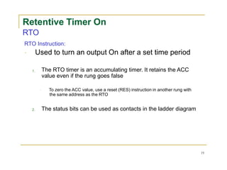 Retentive Timer On
RTO
RTO Instruction:
Used to turn an output On after a set time period
1.
2.
The RTO timer is an accumulating timer. It retains the ACC
value even if the rung goes false
To zero the ACC value, use a reset (RES) instruction in another rung with
the same address as the RTO
The status bits can be used as contacts in the ladder diagram
19
 