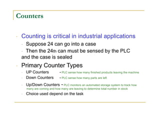 Counters
Counting is critical in industrial applications
Suppose 24 can go into a case
Then the 24th can must be sensed by the PLC
and the case is sealed
Primary Counter Types
UP Counters - PLC sense how many finished products leaving the machine
Down Counters - PLC sense how many parts are left
Up/Down Counters - PLC monitors an automated storage system to track how
many are coming and how many are leaving to determine total number in stock
Choice used depend on the task
 