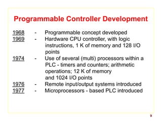 9
Programmable Controller Development
1968 - Programmable concept developed
1969 - Hardware CPU controller, with logic
instructions, 1 K of memory and 128 I/O
points
1974 - Use of several (multi) processors within a
PLC - timers and counters; arithmetic
operations; 12 K of memory
and 1024 I/O points
1976 - Remote input/output systems introduced
1977 - Microprocessors - based PLC introduced
 