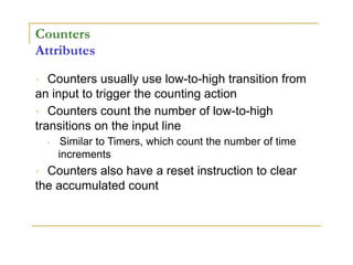 Counters
Attributes
Counters usually use low-to-high transition from
an input to trigger the counting action
Counters count the number of low-to-high
transitions on the input line
Similar to Timers, which count the number of time
increments
Counters also have a reset instruction to clear
the accumulated count
 