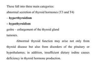 These fall into three main categories:
abnormal secretion of thyroid hormones (T3 and T4)
– hyperthyroidism
– hypothyroidism
goitre – enlargement of the thyroid gland
tumours.
Abnormal thyroid function may arise not only from
thyroid disease but also from disorders of the pituitary or
hypothalamus; in addition, insufficient dietary iodine causes
deficiency in thyroid hormone production.
 