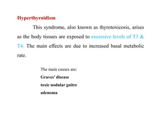 Hyperthyroidism
This syndrome, also known as thyrotoxicosis, arises
as the body tissues are exposed to excessive levels of T3 &
T4. The main effects are due to increased basal metabolic
rate.
The main causes are:
Graves’ disease
toxic nodular goitre
adenoma
 