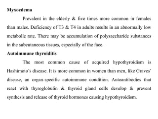 Myxoedema
Prevalent in the elderly & five times more common in females
than males. Deficiency of T3 & T4 in adults results in an abnormally low
metabolic rate. There may be accumulation of polysaccharide substances
in the subcutaneous tissues, especially of the face.
Autoimmune thyroiditis
The most common cause of acquired hypothyroidism is
Hashimoto’s disease. It is more common in women than men, like Graves’
disease, an organ-specific autoimmune condition. Autoantibodies that
react with thyroglobulin & thyroid gland cells develop & prevent
synthesis and release of thyroid hormones causing hypothyroidism.
 