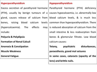 Hyperparathyroidism
Excess secretion of parathyroid hormone
(PTH), usually by benign tumours of a
gland, causes release of calcium from
bones, raising blood calcium levels
(hypercalcaemia). The effects may
include:
Polyuria & Polydipsia
Formation of Renal Calculi
Anorexia & Constipation
Muscle Weakness
General Fatigue.
Hypoparathyroidism
Parathyroid hormone (PTH) deficiency
causes hypocalcaemia, i.e. abnormally low
blood calcium levels, & is much less
common than hyperparathyroidism. There
is reduced absorption of calcium from the
small intestine & less reabsorption from
bones & glomerular filtrate. Low blood
calcium causes:
Tetany, psychiatric disturbances,
paraesthesia, grand mal seizures
in some cases, cataracts (opacity of the
lens) and brittle nails.
 