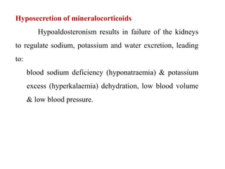 Hyposecretion of mineralocorticoids
Hypoaldosteronism results in failure of the kidneys
to regulate sodium, potassium and water excretion, leading
to:
blood sodium deficiency (hyponatraemia) & potassium
excess (hyperkalaemia) dehydration, low blood volume
& low blood pressure.
 