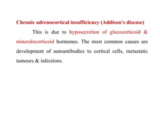 Chronic adrenocortical insufficiency (Addison’s disease)
This is due to hyposecretion of glucocorticoid &
mineralocorticoid hormones. The most common causes are
development of autoantibodies to cortical cells, metastatic
tumours & infections.
 