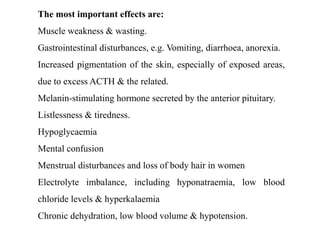 The most important effects are:
Muscle weakness & wasting.
Gastrointestinal disturbances, e.g. Vomiting, diarrhoea, anorexia.
Increased pigmentation of the skin, especially of exposed areas,
due to excess ACTH & the related.
Melanin-stimulating hormone secreted by the anterior pituitary.
Listlessness & tiredness.
Hypoglycaemia
Mental confusion
Menstrual disturbances and loss of body hair in women
Electrolyte imbalance, including hyponatraemia, low blood
chloride levels & hyperkalaemia
Chronic dehydration, low blood volume & hypotension.
 