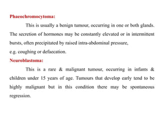 Phaeochromocytoma:
This is usually a benign tumour, occurring in one or both glands.
The secretion of hormones may be constantly elevated or in intermittent
bursts, often precipitated by raised intra-abdominal pressure,
e.g. coughing or defaecation.
Neuroblastoma:
This is a rare & malignant tumour, occurring in infants &
children under 15 years of age. Tumours that develop early tend to be
highly malignant but in this condition there may be spontaneous
regression.
 