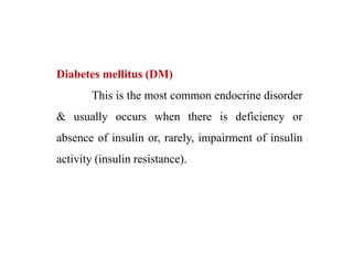 Diabetes mellitus (DM)
This is the most common endocrine disorder
& usually occurs when there is deficiency or
absence of insulin or, rarely, impairment of insulin
activity (insulin resistance).
 