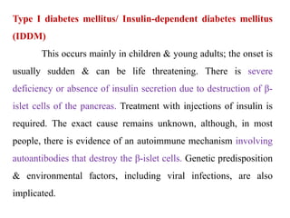 Type I diabetes mellitus/ Insulin-dependent diabetes mellitus
(IDDM)
This occurs mainly in children & young adults; the onset is
usually sudden & can be life threatening. There is severe
deficiency or absence of insulin secretion due to destruction of β-
islet cells of the pancreas. Treatment with injections of insulin is
required. The exact cause remains unknown, although, in most
people, there is evidence of an autoimmune mechanism involving
autoantibodies that destroy the β-islet cells. Genetic predisposition
& environmental factors, including viral infections, are also
implicated.
 