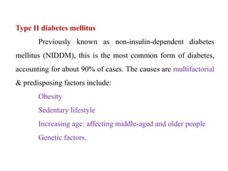 Type II diabetes mellitus
Previously known as non-insulin-dependent diabetes
mellitus (NIDDM), this is the most common form of diabetes,
accounting for about 90% of cases. The causes are multifactorial
& predisposing factors include:
Obesity
Sedentary lifestyle
Increasing age: affecting middle-aged and older people
Genetic factors.
 