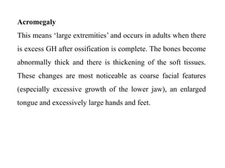 Acromegaly
This means ‘large extremities’ and occurs in adults when there
is excess GH after ossification is complete. The bones become
abnormally thick and there is thickening of the soft tissues.
These changes are most noticeable as coarse facial features
(especially excessive growth of the lower jaw), an enlarged
tongue and excessively large hands and feet.
 
