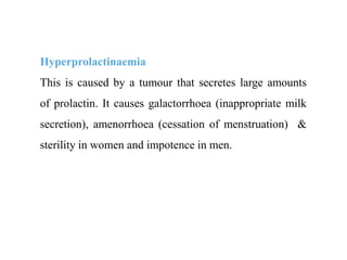 Hyperprolactinaemia
This is caused by a tumour that secretes large amounts
of prolactin. It causes galactorrhoea (inappropriate milk
secretion), amenorrhoea (cessation of menstruation) &
sterility in women and impotence in men.
 
