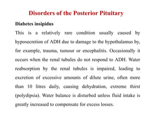 Disorders of the Posterior Pituitary
Diabetes insipidus
This is a relatively rare condition usually caused by
hyposecretion of ADH due to damage to the hypothalamus by,
for example, trauma, tumour or encephalitis. Occasionally it
occurs when the renal tubules do not respond to ADH. Water
reabsorption by the renal tubules is impaired, leading to
excretion of excessive amounts of dilute urine, often more
than 10 litres daily, causing dehydration, extreme thirst
(polydipsia). Water balance is disturbed unless fluid intake is
greatly increased to compensate for excess losses.
 
