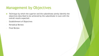 Management by Objectives
 Technique by which the superior and the subordinate jointly identify the
objectives described to be achieved by the subordinate in tune with the
overall results expected.
- Establishment of Objectives
- Periodical Review
- Final Review
 