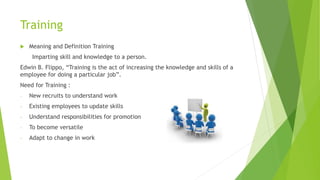 Training
 Meaning and Definition Training
Imparting skill and knowledge to a person.
Edwin B. Flippo, “Training is the act of increasing the knowledge and skills of a
employee for doing a particular job”.
Need for Training :
- New recruits to understand work
- Existing employees to update skills
- Understand responsibilities for promotion
- To become versatile
- Adapt to change in work
 