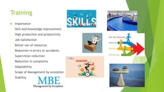 Training
 Importance
- Skill and knowledge improvement
- High production and productivity
- Job Satisfaction
- Better use of resources
- Reduction in errors or accidents
- Supervision reduction
- Reduction in complaints
- Adaptability
- Scope of Management by exception
- Stability
 