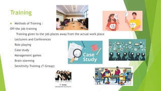 Training
 Methods of Training :
Off-the job training
Training given to the job places away from the actual work place
- Lecturers and Conferences
- Role playing
- Case study
- Management games
- Brain storming
- Sensitivity Training (T-Group)
 