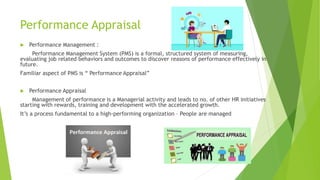 Performance Appraisal
 Performance Management :
Performance Management System (PMS) is a formal, structured system of measuring,
evaluating job related behaviors and outcomes to discover reasons of performance effectively in
future.
Familiar aspect of PMS is “ Performance Appraisal”
 Performance Appraisal
Management of performance is a Managerial activity and leads to no. of other HR initiatives
starting with rewards, training and development with the accelerated growth.
It’s a process fundamental to a high-performing organization – People are managed
 