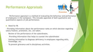 Performance Appraisals
Performance appraisal is a method of evaluating the behaviour and performance
of employees in the workplace. This includes appraisal of both qualitative and
quantitative aspects of job performance.
 Need for PA
- Providing information about the performance ranks on which decision regarding
salary fixation, promotion, etc. are taken.
- Review of the performance of the subordinates.
- Providing information that helps to counsel the subordinates
- Getting information to diagnose deficiency in employees regarding skills,
knowledge, etc.
- To prevent grievance and in disciplinary activities.
 