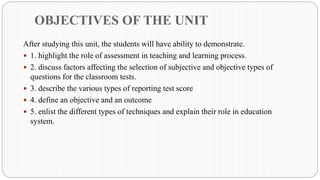 OBJECTIVES OF THE UNIT
After studying this unit, the students will have ability to demonstrate.
 1. highlight the role of assessment in teaching and learning process.
 2. discuss factors affecting the selection of subjective and objective types of
questions for the classroom tests.
 3. describe the various types of reporting test score
 4. define an objective and an outcome
 5. enlist the different types of techniques and explain their role in education
system.
 