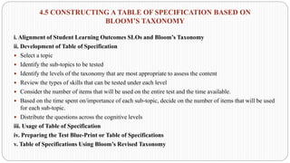 4.5 CONSTRUCTING A TABLE OF SPECIFICATION BASED ON
BLOOM’S TAXONOMY
i. Alignment of Student Learning Outcomes SLOs and Bloom’s Taxonomy
ii. Development of Table of Specification
 Select a topic
 Identify the sub-topics to be tested
 Identify the levels of the taxonomy that are most appropriate to assess the content
 Review the types of skills that can be tested under each level
 Consider the number of items that will be used on the entire test and the time available.
 Based on the time spent on/importance of each sub-topic, decide on the number of items that will be used
for each sub-topic.
 Distribute the questions across the cognitive levels
iii. Usage of Table of Specification
iv. Preparing the Test Blue-Print or Table of Specifications
v. Table of Specifications Using Bloom’s Revised Taxonomy
 