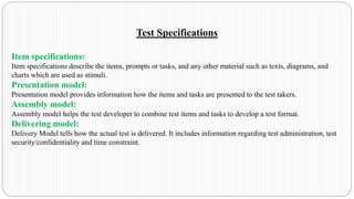 Test Specifications
Item specifications:
Item specifications describe the items, prompts or tasks, and any other material such as texts, diagrams, and
charts which are used as stimuli.
Presentation model:
Presentation model provides information how the items and tasks are presented to the test takers.
Assembly model:
Assembly model helps the test developer to combine test items and tasks to develop a test format.
Delivering model:
Delivery Model tells how the actual test is delivered. It includes information regarding test administration, test
security/confidentiality and time constraint.
 