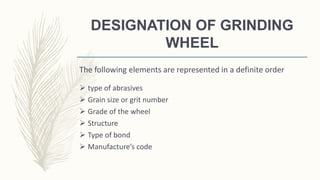 DESIGNATION OF GRINDING
WHEEL
The following elements are represented in a definite order
 type of abrasives
 Grain size or grit number
 Grade of the wheel
 Structure
 Type of bond
 Manufacture’s code
 