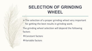 SELECTION OF GRINDING
WHEEL
The selection of a proper grinding wheel very important
for getting the best results in grinding work.
The grinding wheel selection will depend the following
factors
Constant factors
Variable factors
 