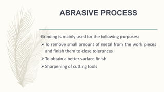 ABRASIVE PROCESS
Grinding is mainly used for the following purposes:
To remove small amount of metal from the work pieces
and finish them to close tolerances
To obtain a better surface finish
Sharpening of cutting tools
 