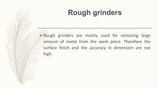 Rough grinders
Rough grinders are mainly used for removing large
amount of metal from the work piece. Therefore the
surface finish and the accuracy in dimension are not
high.
 