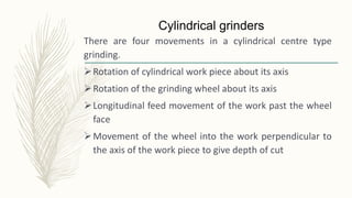 Cylindrical grinders
There are four movements in a cylindrical centre type
grinding.
Rotation of cylindrical work piece about its axis
Rotation of the grinding wheel about its axis
Longitudinal feed movement of the work past the wheel
face
Movement of the wheel into the work perpendicular to
the axis of the work piece to give depth of cut
 