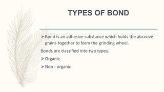TYPES OF BOND
Bond is an adhesive substance which holds the abrasive
grains together to form the grinding wheel.
Bonds are classified into two types.
Organic
Non - organic
 