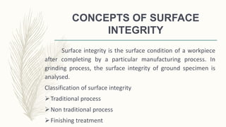 CONCEPTS OF SURFACE
INTEGRITY
Surface integrity is the surface condition of a workpiece
after completing by a particular manufacturing process. In
grinding process, the surface integrity of ground specimen is
analysed.
Classification of surface integrity
Traditional process
Non traditional process
Finishing treatment
 