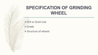 SPECIFICATION OF GRINDING
WHEEL
Grit or Grain size
Grade
Structure of wheels
 