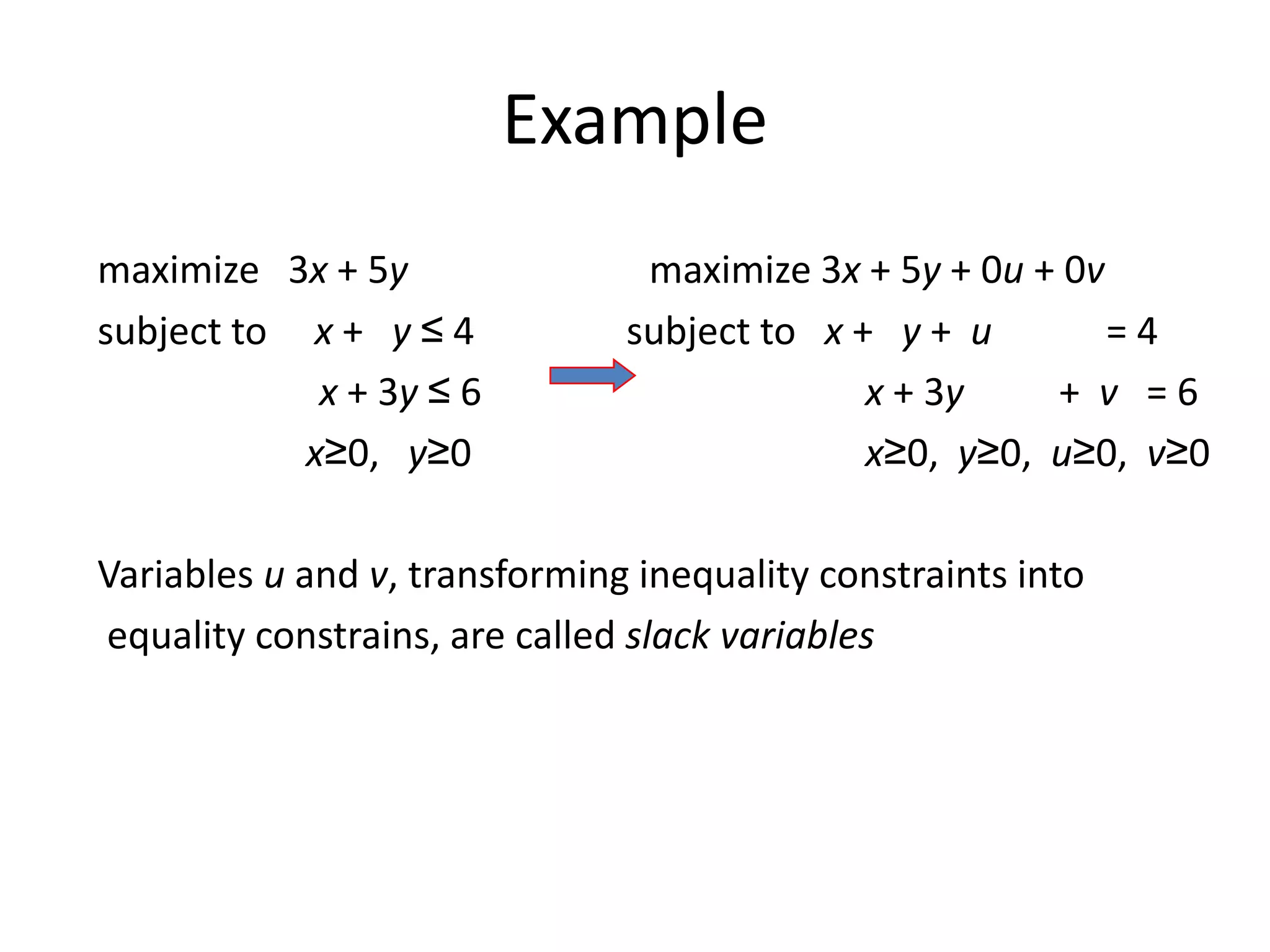 Example
maximize 3x + 5y maximize 3x + 5y + 0u + 0v
subject to x + y ≤ 4 subject to x + y + u = 4
x + 3y ≤ 6 x + 3y + v = 6
x≥0, y≥0 x≥0, y≥0, u≥0, v≥0
Variables u and v, transforming inequality constraints into
equality constrains, are called slack variables
 